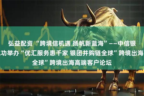 弘益配资 “跨境信机遇 扬帆新蓝海”——中信银行青岛分行成功举办“优汇服务惠千家 银团并购链全球”跨境出海高端客户论坛