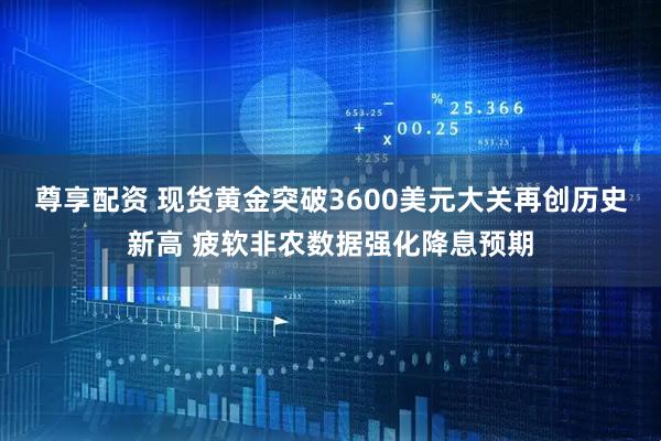尊享配资 现货黄金突破3600美元大关再创历史新高 疲软非农数据强化降息预期