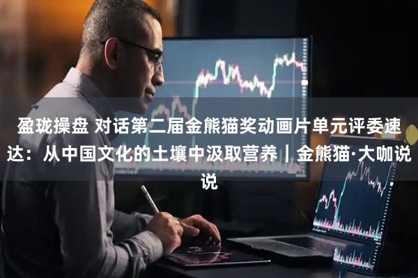 盈珑操盘 对话第二届金熊猫奖动画片单元评委速达：从中国文化的土壤中汲取营养｜金熊猫·大咖说