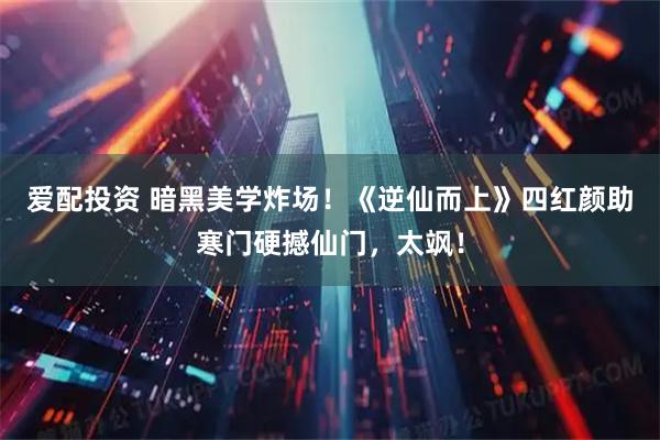 爱配投资 暗黑美学炸场！《逆仙而上》四红颜助寒门硬撼仙门，太飒！
