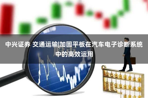 中兴证券 交通运输|加固平板在汽车电子诊断系统中的高效运用
