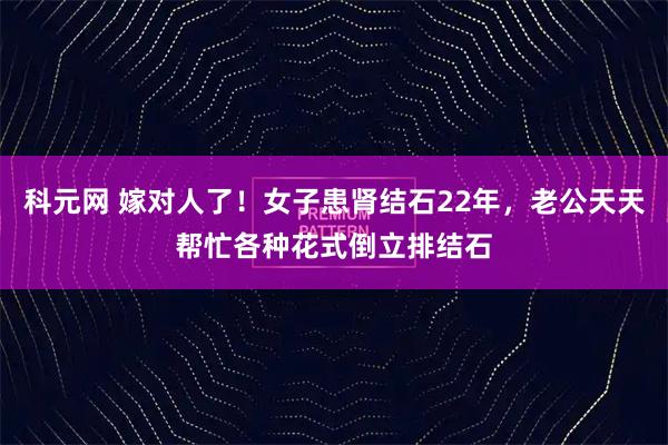 科元网 嫁对人了！女子患肾结石22年，老公天天帮忙各种花式倒立排结石