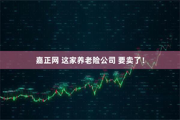嘉正网 这家养老险公司 要卖了！
