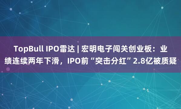 TopBull IPO雷达 | 宏明电子闯关创业板：业绩连续两年下滑，IPO前“突击分红”2.8亿被质疑