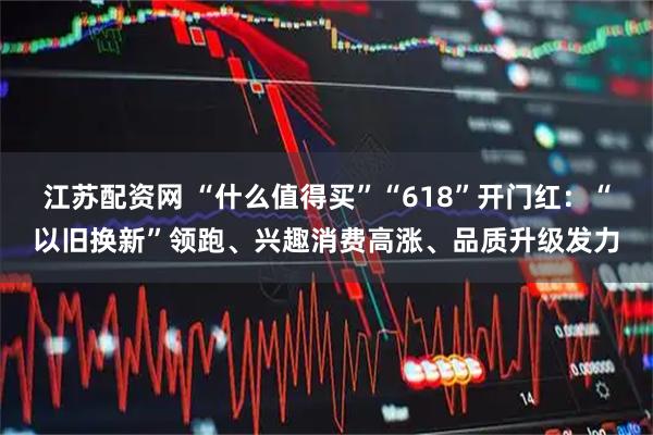 江苏配资网 “什么值得买”“618”开门红：“以旧换新”领跑、兴趣消费高涨、品质升级发力