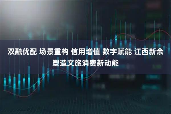 双融优配 场景重构 信用增值 数字赋能 江西新余塑造文旅消费新动能