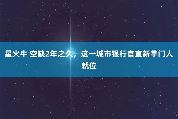 星火牛 空缺2年之久，这一城市银行官宣新掌门人就位