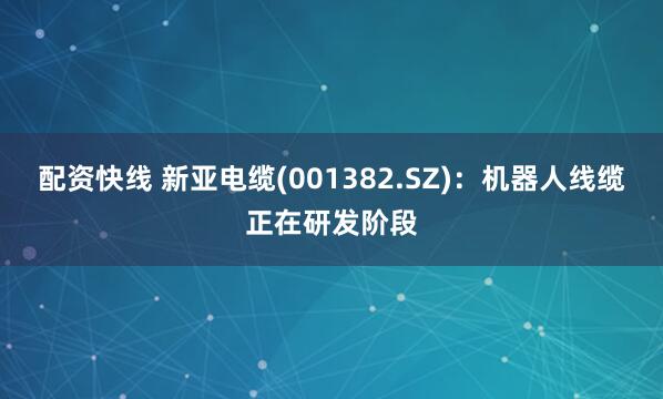 配资快线 新亚电缆(001382.SZ)：机器人线缆正在研发阶段