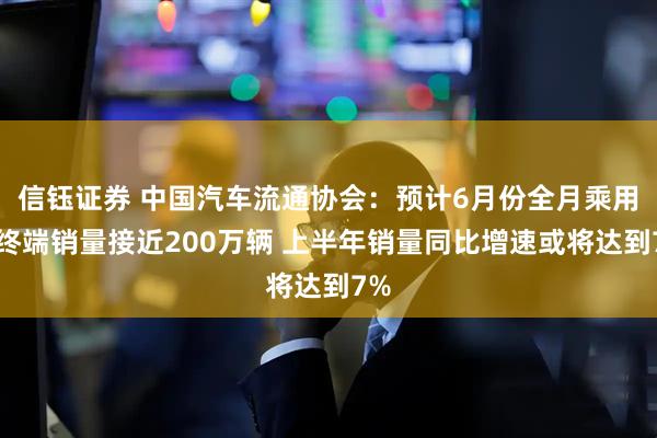 信钰证券 中国汽车流通协会：预计6月份全月乘用车终端销量接近200万辆 上半年销量同比增速或将达到7%