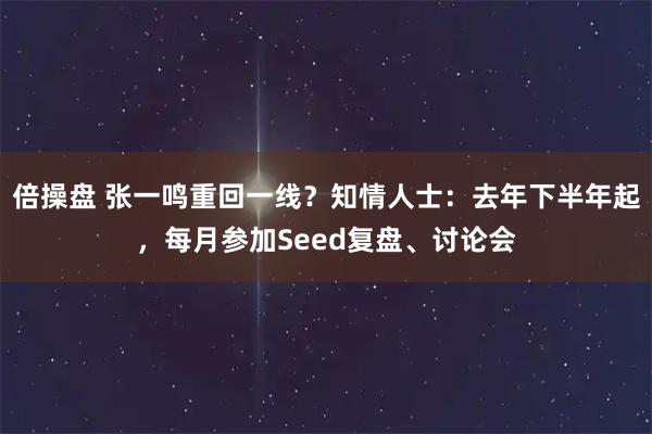 倍操盘 张一鸣重回一线？知情人士：去年下半年起，每月参加Seed复盘、讨论会