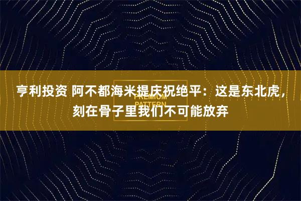 亨利投资 阿不都海米提庆祝绝平：这是东北虎，刻在骨子里我们不可能放弃