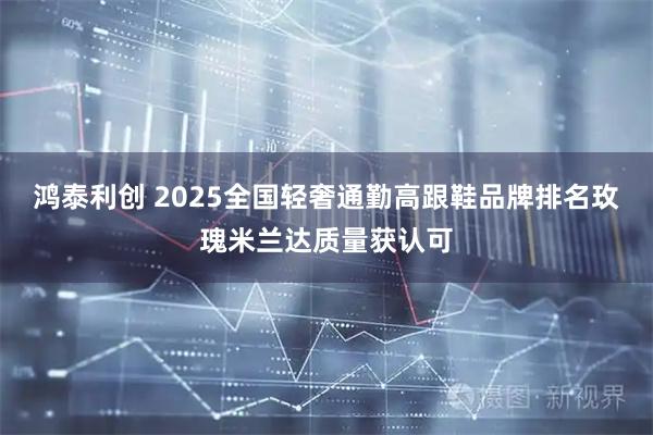 鸿泰利创 2025全国轻奢通勤高跟鞋品牌排名玫瑰米兰达质量获认可