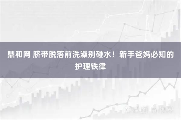鼎和网 脐带脱落前洗澡别碰水！新手爸妈必知的护理铁律