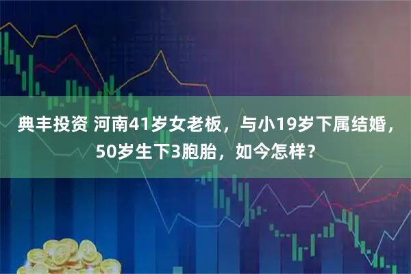 典丰投资 河南41岁女老板，与小19岁下属结婚，50岁生下3胞胎，如今怎样？