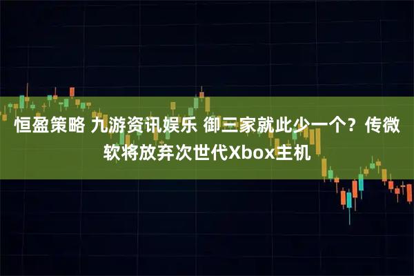恒盈策略 九游资讯娱乐 御三家就此少一个？传微软将放弃次世代Xbox主机