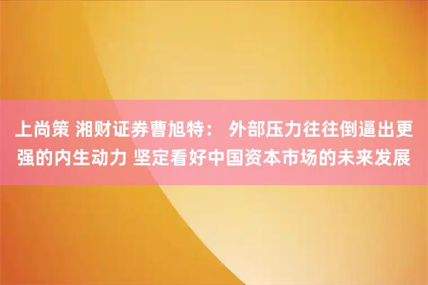 上尚策 湘财证券曹旭特： 外部压力往往倒逼出更强的内生动力 坚定看好中国资本市场的未来发展