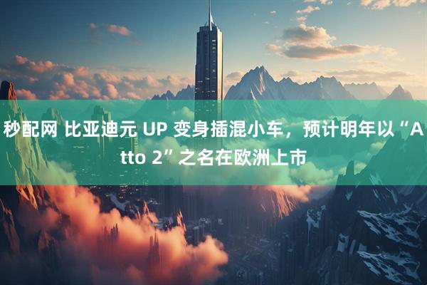 秒配网 比亚迪元 UP 变身插混小车，预计明年以“Atto 2”之名在欧洲上市