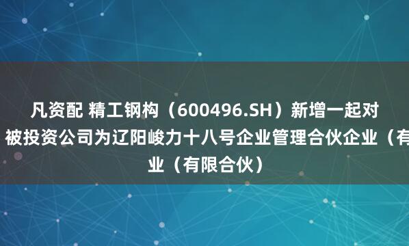 凡资配 精工钢构（600496.SH）新增一起对外投资，被投资公司为辽阳峻力十八号企业管理合伙企业（有限合伙）