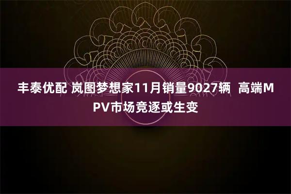 丰泰优配 岚图梦想家11月销量9027辆  高端MPV市场竞逐或生变