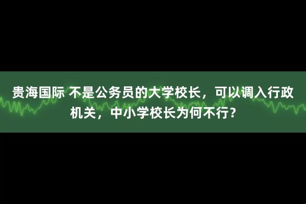 贵海国际 不是公务员的大学校长，可以调入行政机关，中小学校长为何不行？