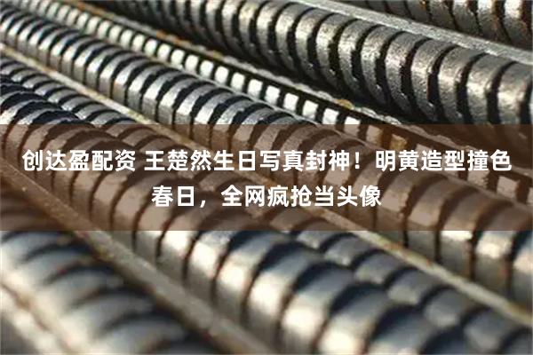 创达盈配资 王楚然生日写真封神！明黄造型撞色春日，全网疯抢当头像