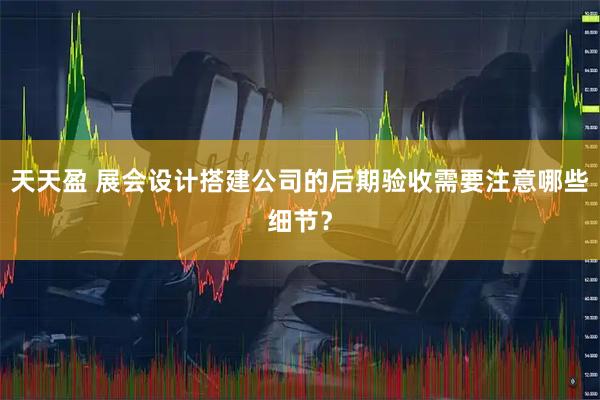 天天盈 展会设计搭建公司的后期验收需要注意哪些细节？