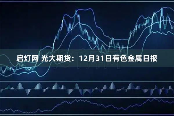 启灯网 光大期货：12月31日有色金属日报