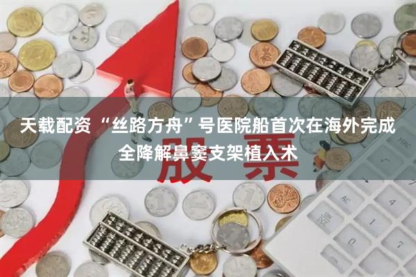 天载配资 “丝路方舟”号医院船首次在海外完成全降解鼻窦支架植入术