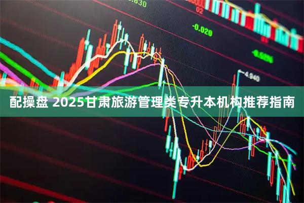 配操盘 2025甘肃旅游管理类专升本机构推荐指南