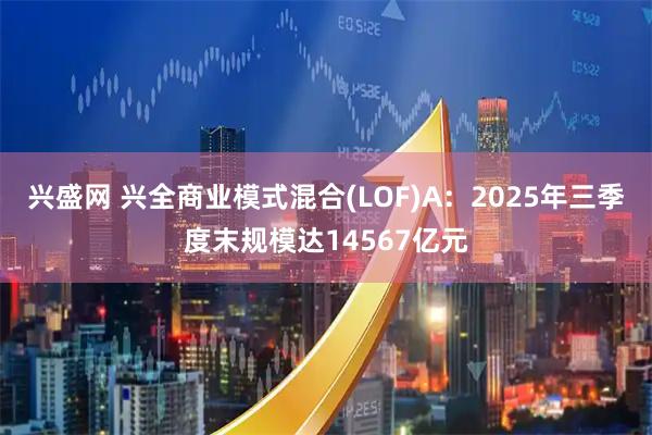 兴盛网 兴全商业模式混合(LOF)A：2025年三季度末规模达14567亿元