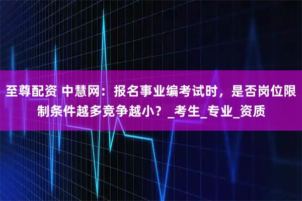 至尊配资 中慧网：报名事业编考试时，是否岗位限制条件越多竞争越小？_考生_专业_资质
