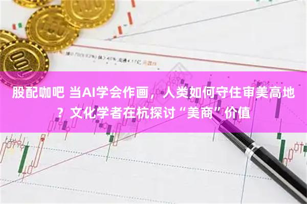 股配咖吧 当AI学会作画，人类如何守住审美高地？文化学者在杭探讨“美商”价值
