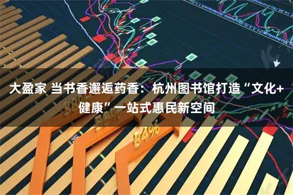 大盈家 当书香邂逅药香：杭州图书馆打造“文化+健康”一站式惠民新空间