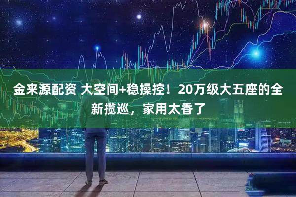 金来源配资 大空间+稳操控！20万级大五座的全新揽巡，家用太香了