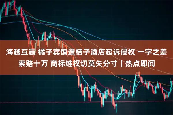 海越互赢 橘子宾馆遭桔子酒店起诉侵权 一字之差索赔十万 商标维权切莫失分寸｜热点即阅