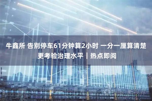 牛鑫所 告别停车61分钟算2小时 一分一厘算清楚 更考验治理水平｜热点即阅